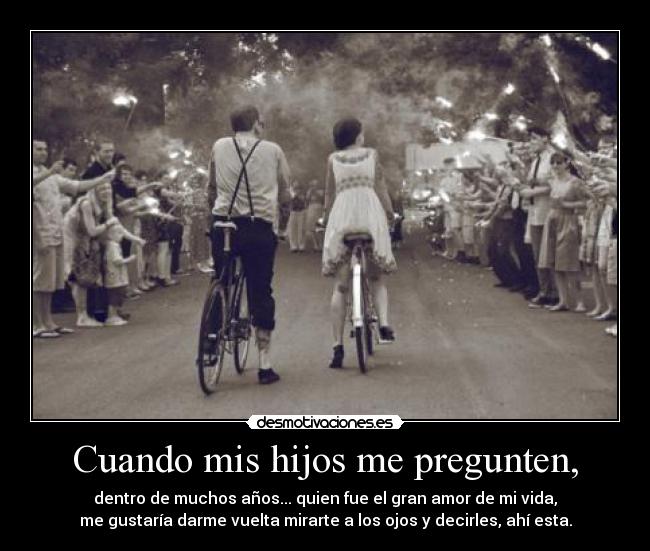 Cuando mis hijos me pregunten, - dentro de muchos años... quien fue el gran amor de mi vida,
me gustaría darme vuelta mirarte a los ojos y decirles, ahí esta.