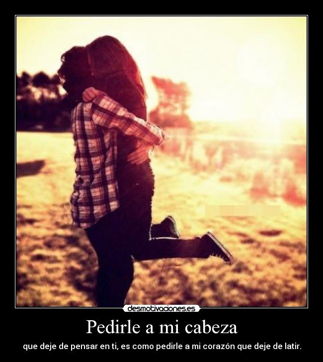 Pedirle a mi cabeza - que deje de pensar en ti, es como pedirle a mi corazón que deje de latir.