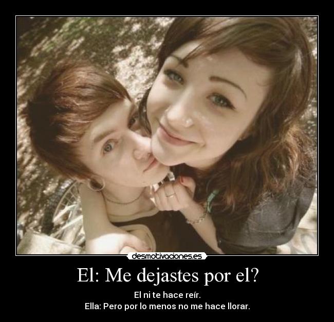 El: Me dejastes por el? - El ni te hace reír.
Ella: Pero por lo menos no me hace llorar.