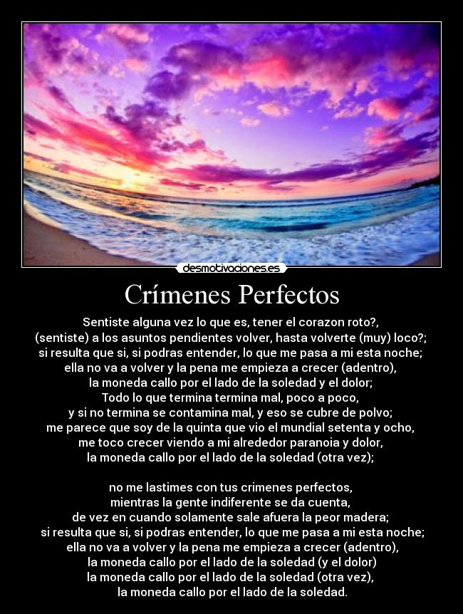 Crímenes Perfectos - Sentiste alguna vez lo que es, tener el corazon roto?,
(sentiste) a los asuntos pendientes volver, hasta volverte (muy) loco?;
si resulta que si, si podras entender, lo que me pasa a mi esta noche;
ella no va a volver y la pena me empieza a crecer (adentro),
la moneda callo por el lado de la soledad y el dolor;
Todo lo que termina termina mal, poco a poco,
y si no termina se contamina mal, y eso se cubre de polvo;
me parece que soy de la quinta que vio el mundial setenta y ocho,
me toco crecer viendo a mi alrededor paranoia y dolor,
la moneda callo por el lado de la soledad (otra vez);
no me lastimes con tus crimenes perfectos,
mientras la gente indiferente se da cuenta,
de vez en cuando solamente sale afuera la peor madera;
si resulta que si, si podras entender, lo que me pasa a mi esta noche;
ella no va a volver y la pena me empieza a crecer (adentro),
la moneda callo por el lado de la soledad (y el dolor)
la moneda callo por el lado de la soledad (otra vez),
la moneda callo por el lado de la soledad.