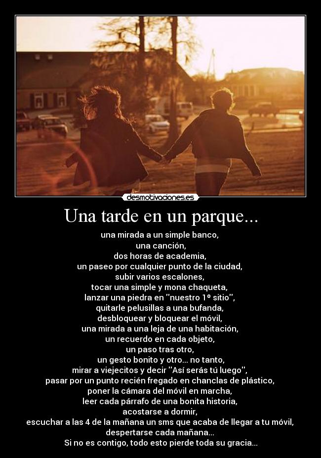 Una tarde en un parque... - una mirada a un simple banco,
una canción,
dos horas de academia,
un paseo por cualquier punto de la ciudad,
subir varios escalones,
tocar una simple y mona chaqueta,
lanzar una piedra en nuestro 1º sitio,
quitarle pelusillas a una bufanda,
desbloquear y bloquear el móvil,
una mirada a una leja de una habitación,
un recuerdo en cada objeto,
un paso tras otro,
un gesto bonito y otro... no tanto,
mirar a viejecitos y decir Así serás tú luego,
pasar por un punto recién fregado en chanclas de plástico,
poner la cámara del móvil en marcha,
leer cada párrafo de una bonita historia,
acostarse a dormir,
escuchar a las 4 de la mañana un sms que acaba de llegar a tu móvil,
despertarse cada mañana...
Si no es contigo, todo esto pierde toda su gracia...
