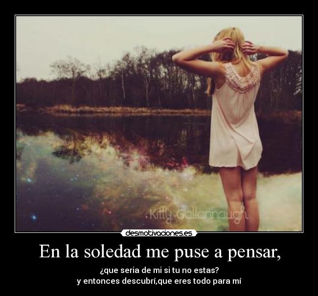 En la soledad me puse a pensar, - ¿que seria de mi si tu no estas?
y entonces descubrí,que eres todo para mí