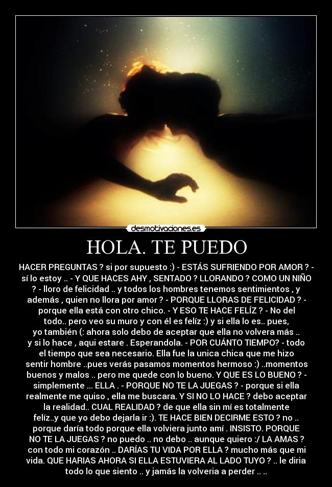 HOLA. TE PUEDO - HACER PREGUNTAS ? si por supuesto :) - ESTÁS SUFRIENDO POR AMOR ? -
sí lo estoy .. - Y QUE HACES AHY , SENTADO ? LLORANDO ? COMO UN NIÑO
? - lloro de felicidad .. y todos los hombres tenemos sentimientos , y
además , quien no llora por amor ? - PORQUE LLORAS DE FELICIDAD ? -
porque ella está con otro chico. - Y ESO TE HACE FELÍZ ? - No del
todo.. pero veo su muro y con él es felíz :) y si ella lo es.. pues,
yo también (: ahora solo debo de aceptar que ella no volvera más ..
y si lo hace , aqui estare . Esperandola. - POR CUÁNTO TIEMPO? - todo
el tiempo que sea necesario. Ella fue la unica chica que me hizo
sentir hombre ..pues verás pasamos momentos hermoso :) ..momentos
buenos y malos .. pero me quede con lo bueno. Y QUE ES LO BUENO ? -
simplemente ... ELLA . - PORQUE NO TE LA JUEGAS ? - porque si ella
realmente me quiso , ella me buscara. Y SI NO LO HACE ? debo aceptar
la realidad.. CUAL REALIDAD ? de que ella sin mí es totalmente
felíz..y que yo debo dejarla ir :). TE HACE BIEN DECIRME ESTO ? no ..
porque daría todo porque ella volviera junto amí . INSISTO. PORQUE
NO TE LA JUEGAS ? no puedo .. no debo .. aunque quiero :/ LA AMAS ?
con todo mi corazón .. DARÍAS TU VIDA POR ELLA ? mucho más que mi
vida. QUE HARIAS AHORA SI ELLA ESTUVIERA AL LADO TUYO ? .. le diria
todo lo que siento .. y jamás la volveria a perder .. ..