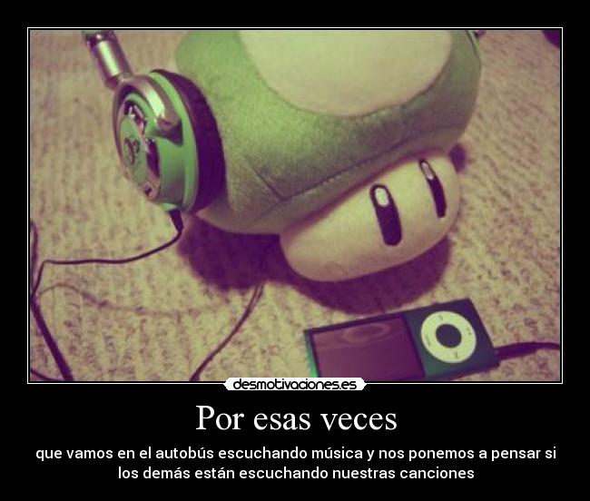 Por esas veces - que vamos en el autobús escuchando música y nos ponemos a pensar si
los demás están escuchando nuestras canciones