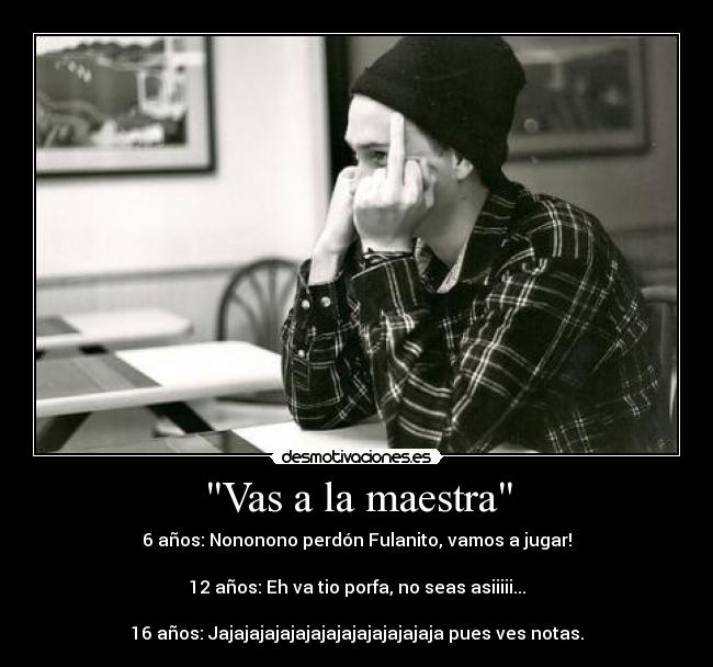 Vas a la maestra - 6 años: Nononono perdón Fulanito, vamos a jugar!
12 años: Eh va tio porfa, no seas asiiiii...
16 años: Jajajajajajajajajajajajajajaja pues ves notas.