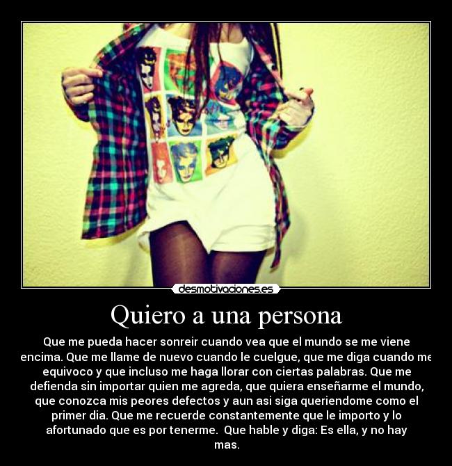 Quiero a una persona - Que me pueda hacer sonreir cuando vea que el mundo se me viene
encima. Que me llame de nuevo cuando le cuelgue, que me diga cuando me
equivoco y que incluso me haga llorar con ciertas palabras. Que me
defienda sin importar quien me agreda, que quiera enseñarme el mundo,
que conozca mis peores defectos y aun asi siga queriendome como el
primer dia. Que me recuerde constantemente que le importo y lo
afortunado que es por tenerme. Que hable y diga: Es ella, y no hay
mas.