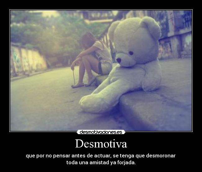 Desmotiva - que por no pensar antes de actuar, se tenga que desmoronar
toda una amistad ya forjada.