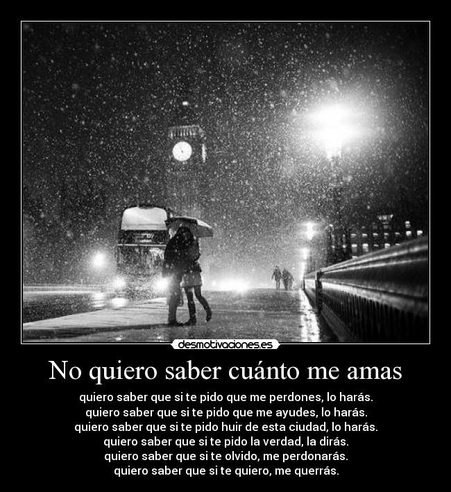 No quiero saber cuánto me amas - quiero saber que si te pido que me perdones, lo harás.
quiero saber que si te pido que me ayudes, lo harás.
quiero saber que si te pido huir de esta ciudad, lo harás.
quiero saber que si te pido la verdad, la dirás.
quiero saber que si te olvido, me perdonarás.
quiero saber que si te quiero, me querrás.