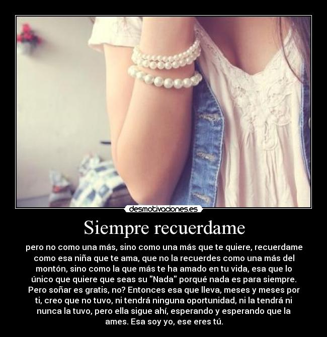 Siempre recuerdame - pero no como una más, sino como una más que te quiere, recuerdame
como esa niña que te ama, que no la recuerdes como una más del
montón, sino como la que más te ha amado en tu vida, esa que lo
único que quiere que seas su Nada porqué nada es para siempre.
Pero soñar es gratis, no? Entonces esa que lleva, meses y meses por
ti, creo que no tuvo, ni tendrá ninguna oportunidad, ni la tendrá ni
nunca la tuvo, pero ella sigue ahí, esperando y esperando que la
ames. Esa soy yo, ese eres tú.