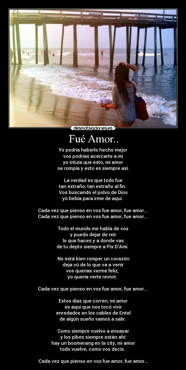 Fué Amor.. - Yo podría haberlo hecho mejor
vos podrías acercarte a mi
yo intuía que esto, mi amor
se rompía y esto es siempre así.
La verdad es que todo fue
tan extraño, tan extraño al fin.
Vos buscando el polvo de Dios
yo bebía para irme de aquí.
Cada vez que pienso en vos fue amor, fue amor...
Cada vez que pienso en vos fue amor, fue amor...
Todo el mundo me habla de vos
y puedo dejar de reir
lo que haces y a donde vas
de tu depto siempre a Pix DAmi.
No está bien romper un corazón
deja vú de lo que va a venir
vos querías verme feliz,
yo quería verte revivir.
Cada vez que pienso en vos fue amor, fue amor...
Estos días que corren, mi amor
es aquí que nos tocó vivir
enredados en los cables de Entel
de algún sueño vamos a salir.
Como siempre vuelvo a ensayar
y los pibes siempre están ahí
hay un boomerang en la city, mi amor
todo vuelve, como vos decís.
Cada vez que pienso en vos fue amor, fue amor...