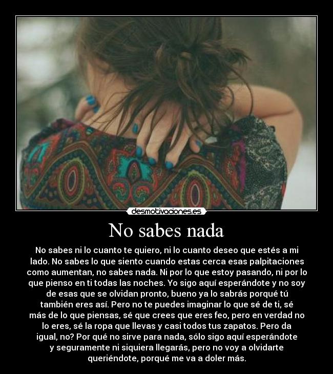 No sabes nada - No sabes ni lo cuanto te quiero, ni lo cuanto deseo que estés a mi
lado. No sabes lo que siento cuando estas cerca esas palpitaciones
como aumentan, no sabes nada. Ni por lo que estoy pasando, ni por lo
que pienso en ti todas las noches. Yo sigo aquí esperándote y no soy
de esas que se olvidan pronto, bueno ya lo sabrás porqué tú
también eres así. Pero no te puedes imaginar lo que sé de ti, sé
más de lo que piensas, sé que crees que eres feo, pero en verdad no
lo eres, sé la ropa que llevas y casi todos tus zapatos. Pero da
igual, no? Por qué no sirve para nada, sólo sigo aquí esperándote
y seguramente ni siquiera llegarás, pero no voy a olvidarte
queriéndote, porqué me va a doler más.
