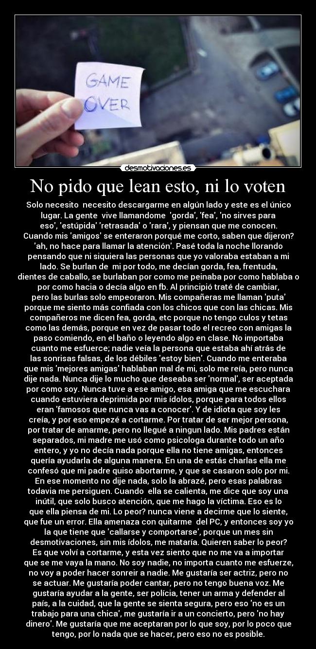 No pido que lean esto, ni lo voten - Solo necesito  necesito descargarme en algún lado y este es el único
lugar. La gente  vive llamandome  gorda, fea, no sirves para
eso, estúpida retrasada o rara, y piensan que me conocen.
Cuando mis amigos se enteraron porqué me corto, saben que dijeron?
ah, no hace para llamar la atención. Pasé toda la noche llorando
pensando que ni siquiera las personas que yo valoraba estaban a mi
lado. Se burlan de  mi por todo, me decían gorda, fea, frentuda,
dientes de caballo, se burlaban por como me peinaba por como hablaba o
por como hacia o decía algo en fb. Al principió traté de cambiar,
pero las burlas solo empeoraron. Mis compañeras me llaman puta
porque me siento más confiada con los chicos que con las chicas. Mis
compañeros me dicen fea, gorda, etc porque no tengo culos y tetas
como las demás, porque en vez de pasar todo el recreo con amigas la
paso comiendo, en el baño o leyendo algo en clase. No importaba
cuanto me esfuerce; nadie veía la persona que estaba ahí atrás de
las sonrisas falsas, de los débiles estoy bien. Cuando me enteraba
que mis mejores amigas hablaban mal de mi, solo me reía, pero nunca
dije nada. Nunca dije lo mucho que deseaba ser normal, ser aceptada
por como soy. Nunca tuve a ese amigo, esa amiga que me escuchara
cuando estuviera deprimida por mis ídolos, porque para todos ellos
eran famosos que nunca vas a conocer. Y de idiota que soy les
creía, y por eso empezé a cortarme. Por tratar de ser mejor persona,
por tratar de amarme, pero no llegué a ningun lado. Mis padres están
separados, mi madre me usó como psicologa durante todo un año
entero, y yo no decía nada porque ella no tiene amigas, entonces
quería ayudarla de alguna manera. En una de estás charlas ella me
confesó que mi padre quiso abortarme, y que se casaron solo por mi.
En ese momento no dije nada, solo la abrazé, pero esas palabras
todavia me persiguen. Cuando  ella se calienta, me dice que soy una
inútil, que solo busco atención, que me hago la víctima. Eso es lo
que ella piensa de mi. Lo peor? nunca viene a decirme que lo siente,
que fue un error. Ella amenaza con quitarme  del PC, y entonces soy yo
la que tiene que callarse y comportarse, porque un mes sin
desmotivaciones, sin mis ídolos, me mataría. Quieren saber lo peor?
Es que volví a cortarme, y esta vez siento que no me va a importar
que se me vaya la mano. No soy nadie, no importa cuanto me esfuerze,
no voy a poder hacer sonreir a nadie. Me gustaría ser actriz, pero no
se actuar. Me gustaría poder cantar, pero no tengo buena voz. Me
gustaría ayudar a la gente, ser polícia, tener un arma y defender al
país, a la cuidad, que la gente se sienta segura, pero eso no es un
trabajo para una chica, me gustaría ir a un concierto, pero no hay
dinero. Me gustaría que me aceptaran por lo que soy, por lo poco que
tengo, por lo nada que se hacer, pero eso no es posible.