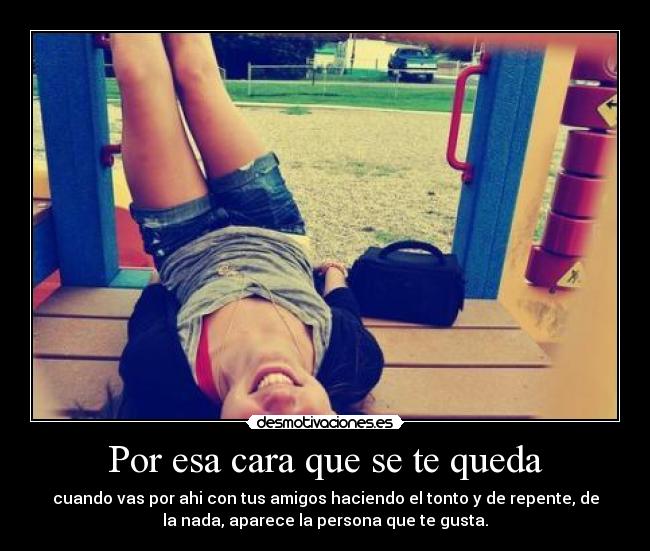 Por esa cara que se te queda - cuando vas por ahi con tus amigos haciendo el tonto y de repente, de
la nada, aparece la persona que te gusta.