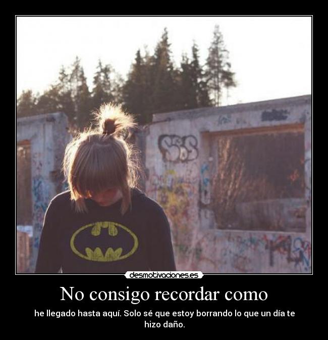 No consigo recordar como - he llegado hasta aquí. Solo sé que estoy borrando lo que un día te hizo daño.