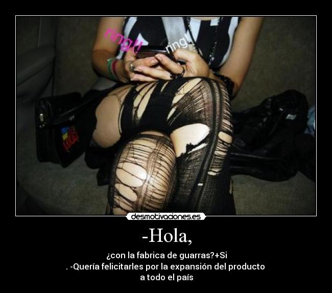 -Hola, - ¿con la fabrica de guarras?+Si
. -Quería felicitarles por la expansión del producto 
a todo el país