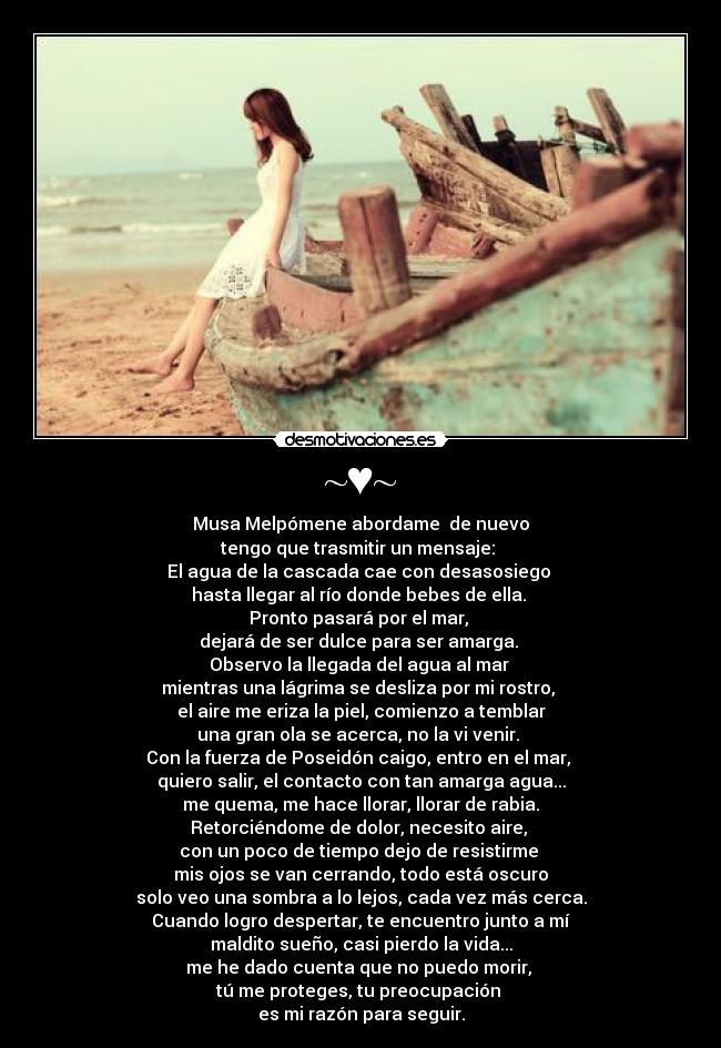~♥~ - Musa Melpómene abordame de nuevo
tengo que trasmitir un mensaje:
El agua de la cascada cae con desasosiego
hasta llegar al río donde bebes de ella.
Pronto pasará por el mar,
dejará de ser dulce para ser amarga.
Observo la llegada del agua al mar
mientras una lágrima se desliza por mi rostro,
el aire me eriza la piel, comienzo a temblar
una gran ola se acerca, no la vi venir.
Con la fuerza de Poseidón caigo, entro en el mar,
quiero salir, el contacto con tan amarga agua...
me quema, me hace llorar, llorar de rabia.
Retorciéndome de dolor, necesito aire,
con un poco de tiempo dejo de resistirme
mis ojos se van cerrando, todo está oscuro
solo veo una sombra a lo lejos, cada vez más cerca.
Cuando logro despertar, te encuentro junto a mí
maldito sueño, casi pierdo la vida...
me he dado cuenta que no puedo morir,
tú me proteges, tu preocupación
es mi razón para seguir.