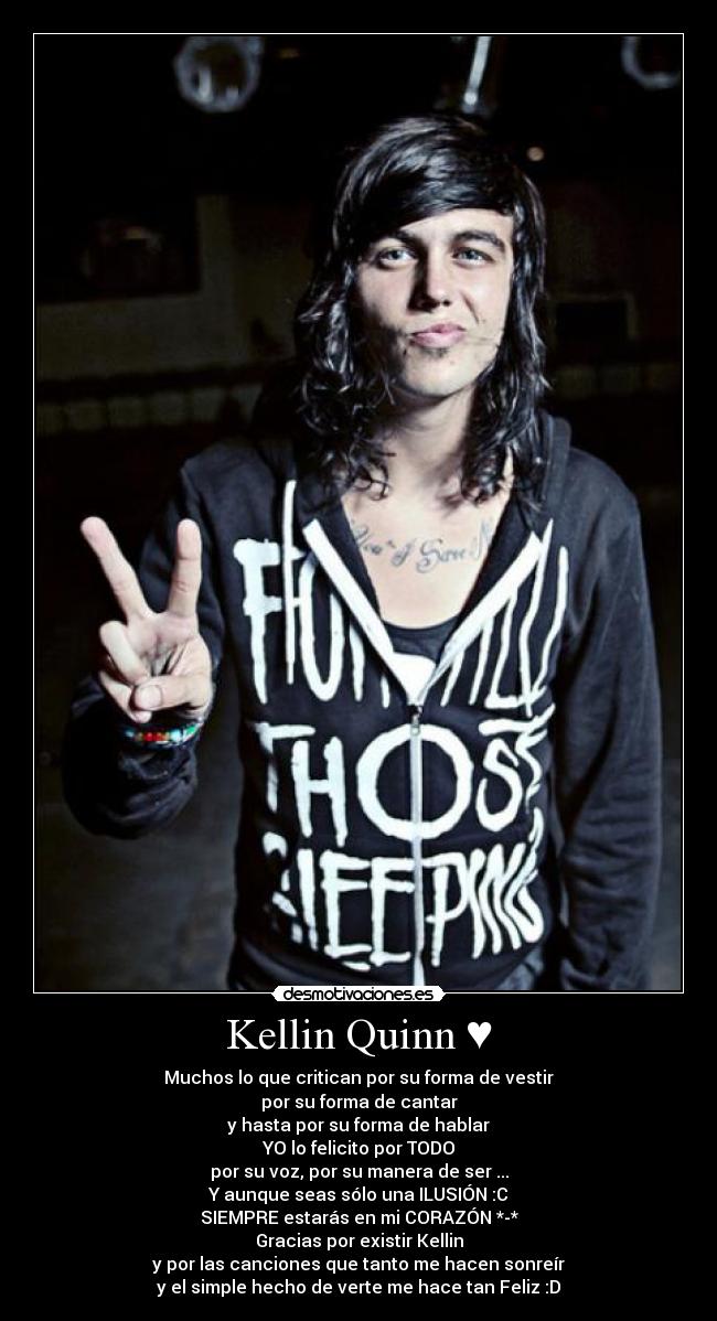 Kellin Quinn ♥ - Muchos lo que critican por su forma de vestir
por su forma de cantar
y hasta por su forma de hablar
YO lo felicito por TODO
por su voz, por su manera de ser ...
Y aunque seas sólo una ILUSIÓN :C
SIEMPRE estarás en mi CORAZÓN *-*
Gracias por existir Kellin
y por las canciones que tanto me hacen sonreír
y el simple hecho de verte me hace tan Feliz :D