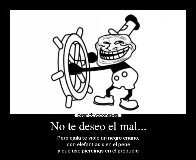 No te deseo el mal... - Pero ojala te viole un negro enano,
con elefantiasis en el pene
y que use piercings en el prepucio