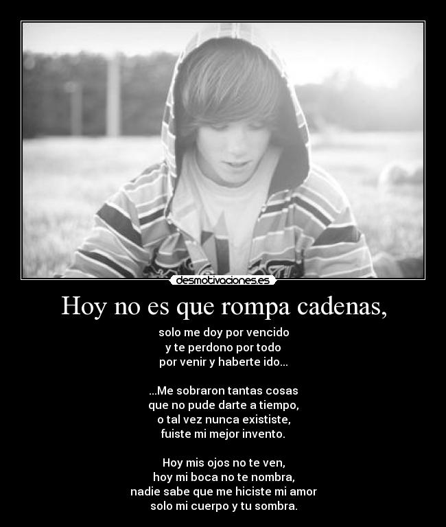 Hoy no es que rompa cadenas, - solo me doy por vencido
y te perdono por todo
por venir y haberte ido...

...Me sobraron tantas cosas
que no pude darte a tiempo,
o tal vez nunca exististe,
fuiste mi mejor invento.

Hoy mis ojos no te ven,
hoy mi boca no te nombra,
nadie sabe que me hiciste mi amor
solo mi cuerpo y tu sombra.