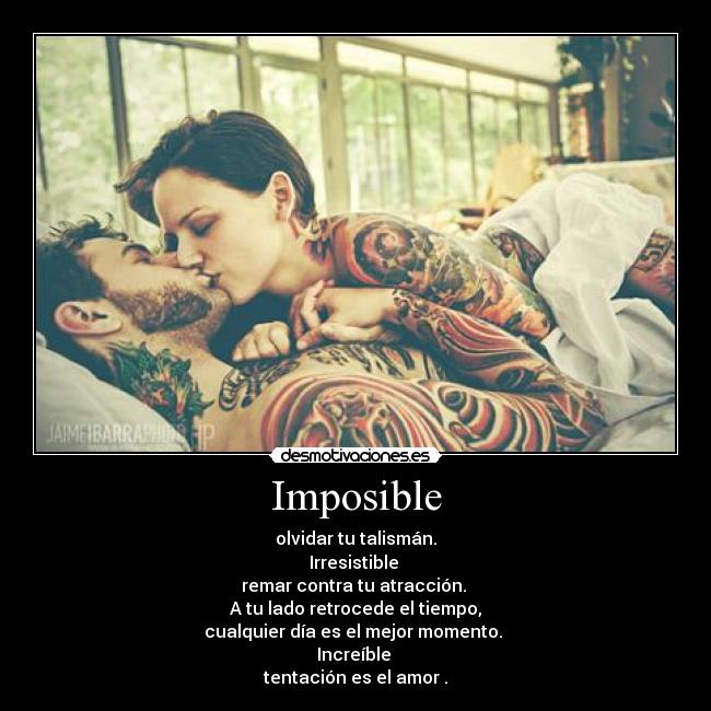 Imposible - olvidar tu talismán.
Irresistible 
remar contra tu atracción. 
A tu lado retrocede el tiempo,
cualquier día es el mejor momento. 
Increíble 
tentación es el amor .