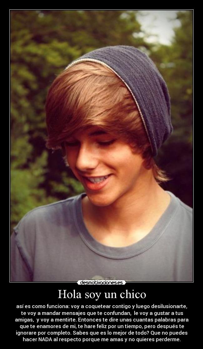 Hola soy un chico - así es como funciona: voy a coquetear contigo y luego desilusionarte,
te voy a mandar mensajes que te confundan, le voy a gustar a tus
amigas, y voy a mentirte. Entonces te dire unas cuantas palabras para
que te enamores de mi, te hare feliz por un tiempo, pero después te
ignorare por completo. Sabes que es lo mejor de todo? Que no puedes
hacer NADA al respecto porque me amas y no quieres perderme.