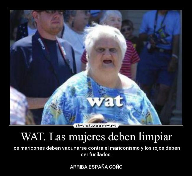 WAT. Las mujeres deben limpiar - los maricones deben vacunarse contra el mariconismo y los rojos deben
ser fusilados.
ARRIBA ESPAÑA COÑO