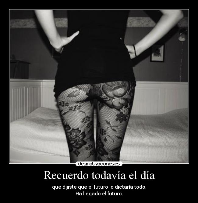 Recuerdo todavía el día - que dijiste que el futuro lo dictaría todo.
Ha llegado el futuro.