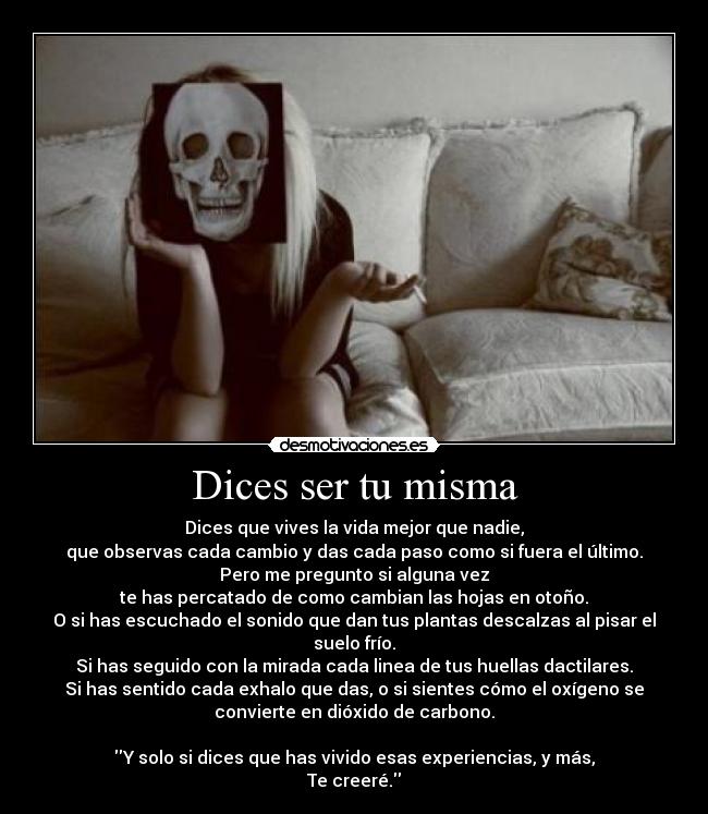 Dices ser tu misma - Dices que vives la vida mejor que nadie,
que observas cada cambio y das cada paso como si fuera el último.
Pero me pregunto si alguna vez
te has percatado de como cambian las hojas en otoño.
O si has escuchado el sonido que dan tus plantas descalzas al pisar el
suelo frío.
Si has seguido con la mirada cada linea de tus huellas dactilares.
Si has sentido cada exhalo que das, o si sientes cómo el oxígeno se
convierte en dióxido de carbono.

Y solo si dices que has vivido esas experiencias, y más,
Te creeré.