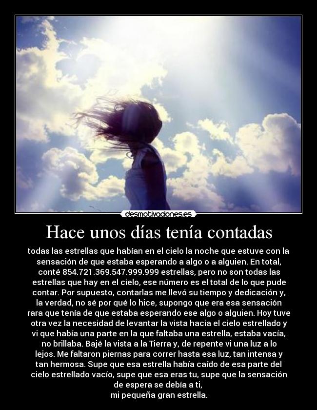 Hace unos días tenía contadas - todas las estrellas que habían en el cielo la noche que estuve con la
sensación de que estaba esperando a algo o a alguien. En total,
conté 854.721.369.547.999.999 estrellas, pero no son todas las
estrellas que hay en el cielo, ese número es el total de lo que pude
contar. Por supuesto, contarlas me llevó su tiempo y dedicación y,
la verdad, no sé por qué lo hice, supongo que era esa sensación
rara que tenía de que estaba esperando ese algo o alguien. Hoy tuve
otra vez la necesidad de levantar la vista hacia el cielo estrellado y
vi que había una parte en la que faltaba una estrella, estaba vacía,
no brillaba. Bajé la vista a la Tierra y, de repente vi una luz a lo
lejos. Me faltaron piernas para correr hasta esa luz, tan intensa y
tan hermosa. Supe que esa estrella había caído de esa parte del
cielo estrellado vacío, supe que esa eras tu, supe que la sensación
de espera se debía a ti,
mi pequeña gran estrella.