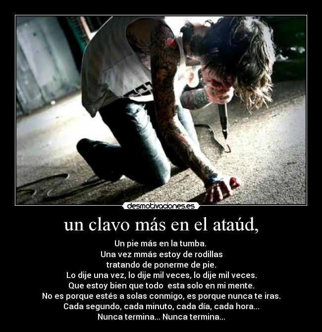 un clavo más en el ataúd, - Un pie más en la tumba.
Una vez mmás estoy de rodillas
tratando de ponerme de pie.
Lo dije una vez, lo dije mil veces, lo dije mil veces.
Que estoy bien que todo esta solo en mi mente.
No es porque estés a solas conmigo, es porque nunca te iras.
Cada segundo, cada minuto, cada día, cada hora...
Nunca termina... Nunca termina...