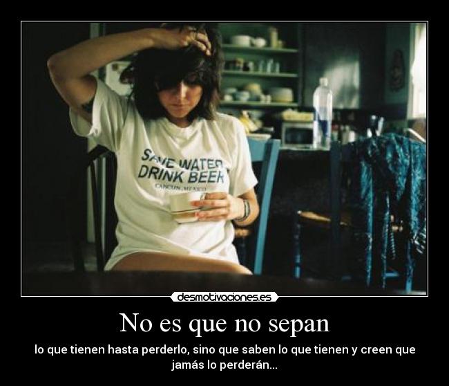 No es que no sepan - lo que tienen hasta perderlo, sino que saben lo que tienen y creen que
jamás lo perderán...