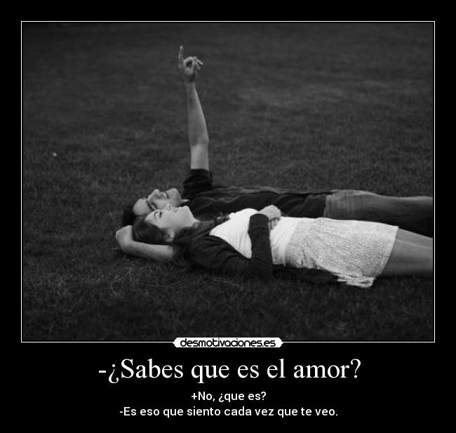 -¿Sabes que es el amor? - +No, ¿que es?
-Es eso que siento cada vez que te veo.