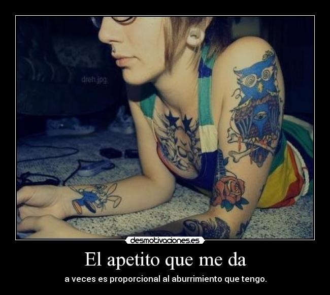 El apetito que me da - a veces es proporcional al aburrimiento que tengo.