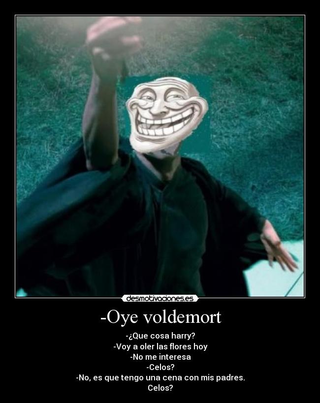 -Oye voldemort - -¿Que cosa harry?
-Voy a oler las flores hoy
-No me interesa
-Celos?
-No, es que tengo una cena con mis padres.
Celos?