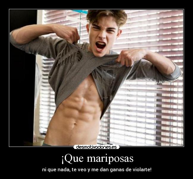 ¡Que mariposas - ni que nada, te veo y me dan ganas de violarte!