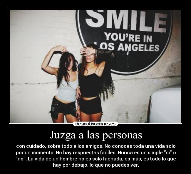 Juzga a las personas - con cuidado, sobre todo a los amigos. No conoces toda una vida solo
por un momento. No hay respuestas fáciles. Nunca es un simple sí o
no. La vida de un hombre no es solo fachada, es más, es todo lo que
hay por debajo, lo que no puedes ver.