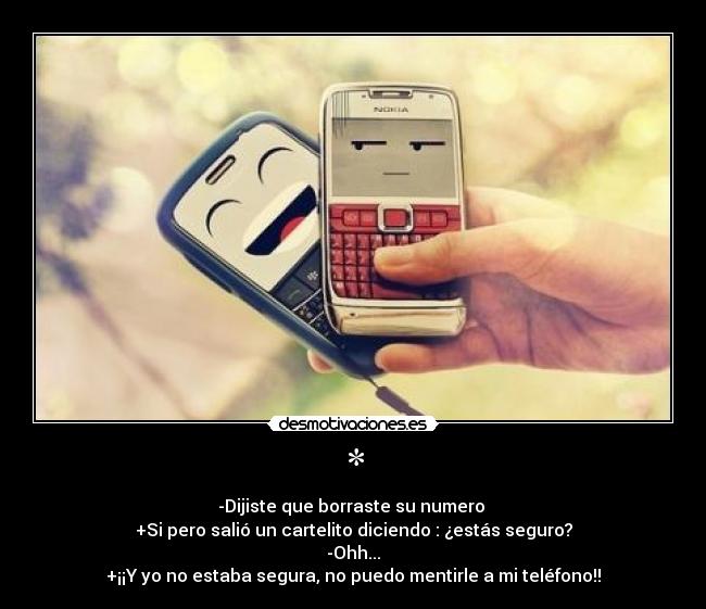 * - -Dijiste que borraste su numero
+Si pero salió un cartelito diciendo : ¿estás seguro?
-Ohh...
+¡¡Y yo no estaba segura, no puedo mentirle a mi teléfono!!
