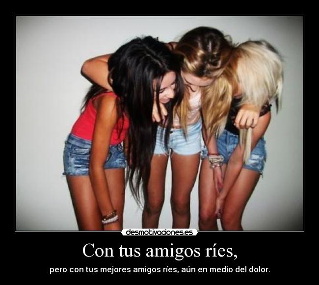 Con tus amigos ríes, - pero con tus mejores amigos ríes, aún en medio del dolor.