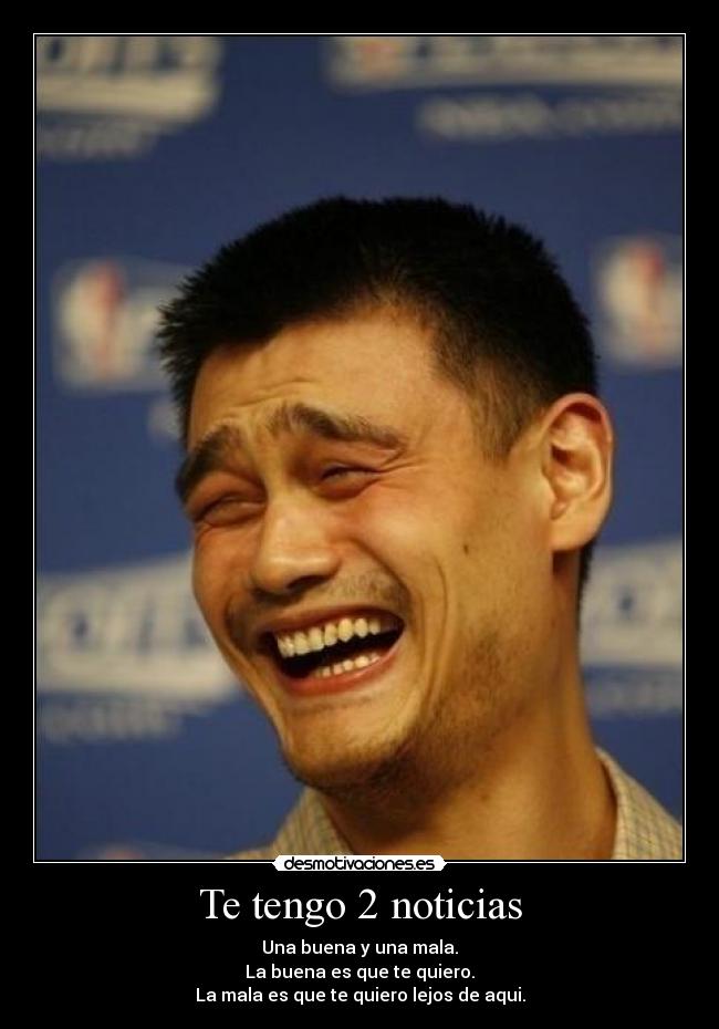 Te tengo 2 noticias - Una buena y una mala.
La buena es que te quiero.
La mala es que te quiero lejos de aqui.