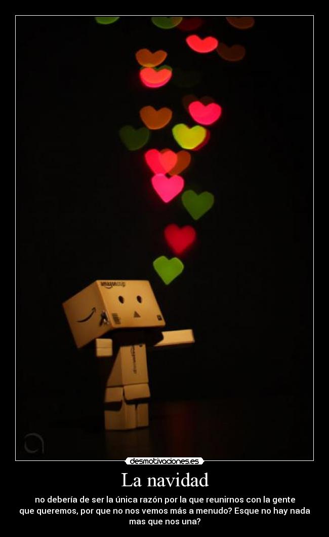 La navidad - no debería de ser la única razón por la que reunirnos con la gente
que queremos, por que no nos vemos más a menudo? Esque no hay nada
mas que nos una?