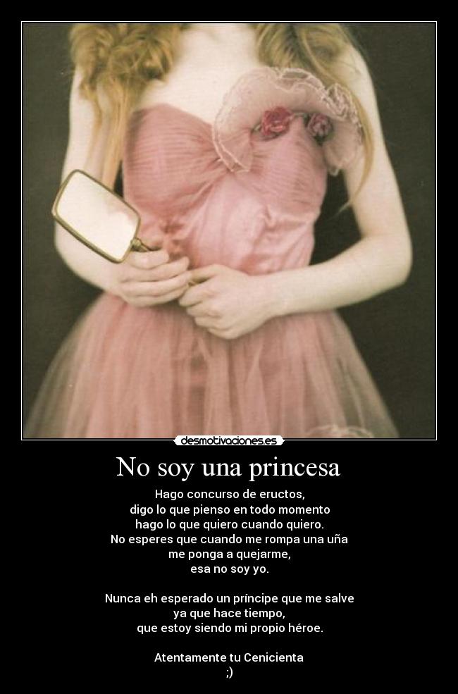 No soy una princesa - Hago concurso de eructos,
digo lo que pienso en todo momento
hago lo que quiero cuando quiero.
No esperes que cuando me rompa una uña
me ponga a quejarme,
esa no soy yo.

Nunca eh esperado un príncipe que me salve
ya que hace tiempo,
que estoy siendo mi propio héroe.

Atentamente tu Cenicienta
;)