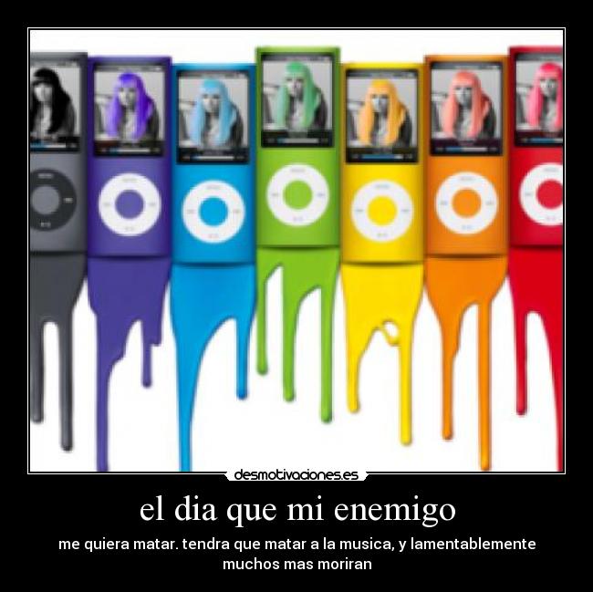 el dia que mi enemigo - me quiera matar. tendra que matar a la musica, y lamentablemente
muchos mas moriran