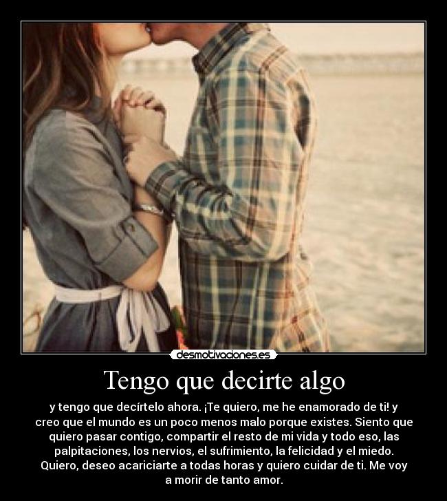 Tengo que decirte algo - y tengo que decírtelo ahora. ¡Te quiero, me he enamorado de ti! y
creo que el mundo es un poco menos malo porque existes. Siento que
quiero pasar contigo, compartir el resto de mi vida y todo eso, las
palpitaciones, los nervios, el sufrimiento, la felicidad y el miedo.
Quiero, deseo acariciarte a todas horas y quiero cuidar de ti. Me voy
a morir de tanto amor.