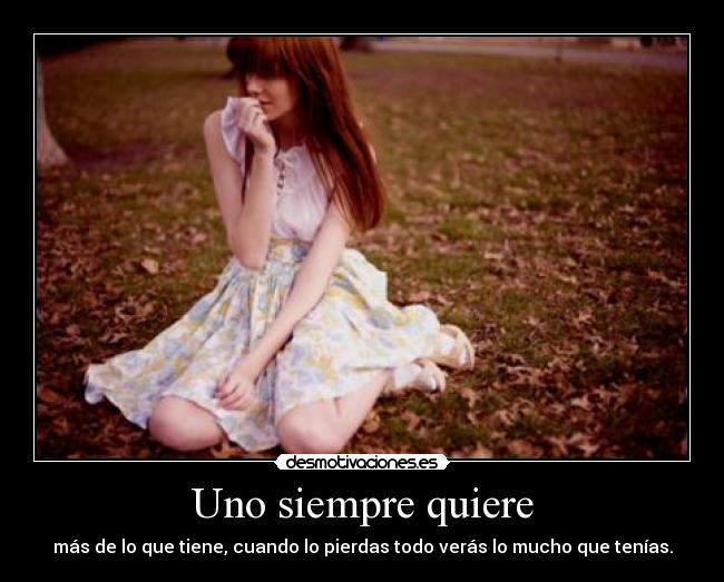 Uno siempre quiere - más de lo que tiene, cuando lo pierdas todo verás lo mucho que tenías.