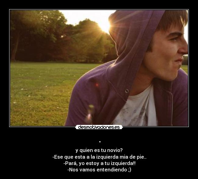 . - y quien es tu novio?
-Ese que esta a la izquierda mia de pie..
-Pará, yo estoy a tu izquierda!!
-Nos vamos entendiendo ;)