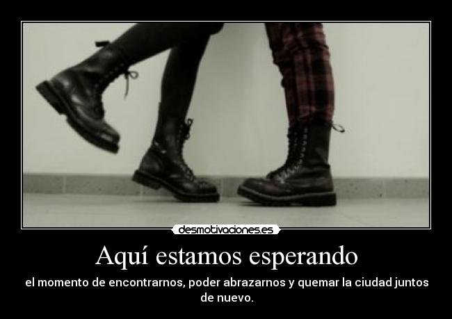 Aquí estamos esperando - el momento de encontrarnos, poder abrazarnos y quemar la ciudad juntos de nuevo.