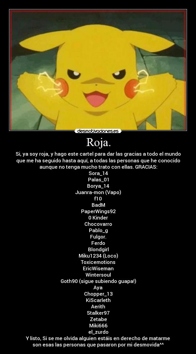 Roja. - Si, ya soy roja, y hago este cartel para dar las gracias a todo el mundo
que me ha seguido hasta aquí, a todas las personas que he conocido
aunque no tenga mucho trato con ellas. GRACIAS:
Sora_14
Palas_01
Borya_14
Juanra-mon (Vapo)
f10
BadM
PaperWings92
0 Kinder
Chocovarro
Pablo_g
Fulgor.
Ferdo
Blondgirl
Miku1234 (Loco)
Toxicemotions
EricWiseman
Wintersoul
Goth90 (sigue subiendo guapa!)
Aya
Chopper_13
KiScarleth
Aerith
Stalker97
Zetabe
Miki666
el_zurdo
Y listo, Si se me olvida alguien estáis en derecho de matarme
son esas las personas que pasaron por mi desmovida^^