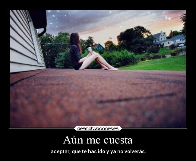 Aún me cuesta - aceptar, que te has ido y ya no volverás.
