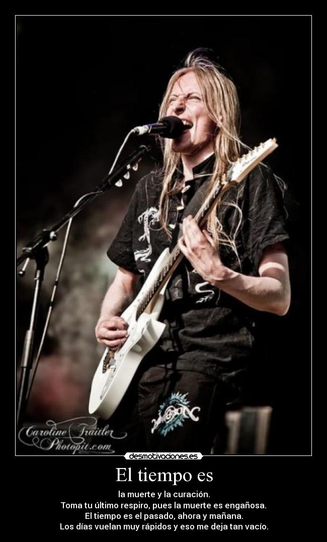 El tiempo es - la muerte y la curación.
Toma tu último respiro, pues la muerte es engañosa.
El tiempo es el pasado, ahora y mañana.
Los días vuelan muy rápidos y eso me deja tan vacío.
