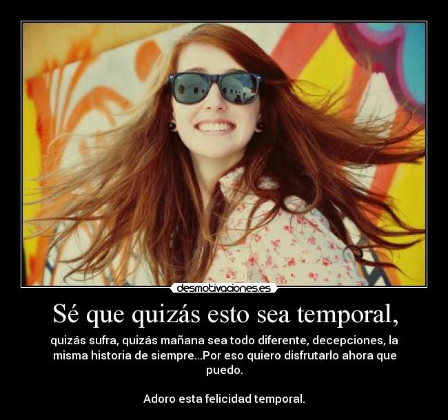 Sé que quizás esto sea temporal, - quizás sufra, quizás mañana sea todo diferente, decepciones, la
misma historia de siempre...Por eso quiero disfrutarlo ahora que
puedo.
Adoro esta felicidad temporal.